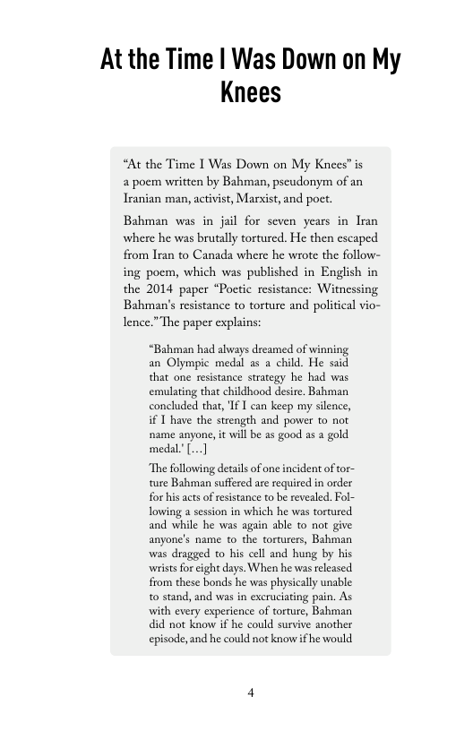 At the Time | Was Down on My Knees  “At the Time I Was Down on My Knees” is 4 poem written by Bahman, pseudonym of an Iranian man, activist, arsist, and poct.  Bahman was in jail for seven years in Iran where he was brutally tortured. He then escaped from Iran to Canada where he wrote the follow- ing poem, which was published in English in the 2014 paper “Poetic resistance: Witnessing Bahman’s resistance to torture and political vio- lence.” The paper explains:  “Bahman had always dreamed of winning an Olympic medal as a child. He said that one resistance strategy he had was emulating that childhood desire. Bahman concluded that, Tf T can keep my silence, i T have the strength and power to not ‘name anyone, it wil be as good s a gold medal’[...]  The following details of one incident of tor- ture Bahman suffered are required in order for his acts of resstance to be revealed. Fol- Towing a session in which he was tortured and while he was again sble to not give anyone’s name to the torturers, Bahman was dragged o his cell and hung by his ‘wrists for eight days. When he was released from these bonds he was physically unable t0 stand, and was in excruciating pain. As with every experience of torture, Bahman did not know if he could survive another episode, and he could not know ifhe would 